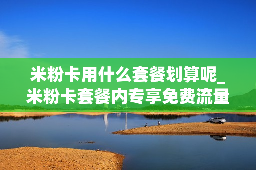 米粉卡用什么套餐划算呢_米粉卡套餐内专享免费流量范围