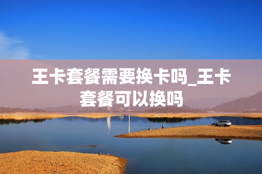 王卡套餐需要换卡吗_王卡套餐可以换吗