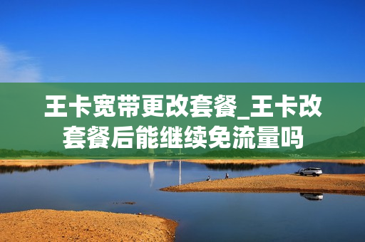 王卡宽带更改套餐_王卡改套餐后能继续免流量吗