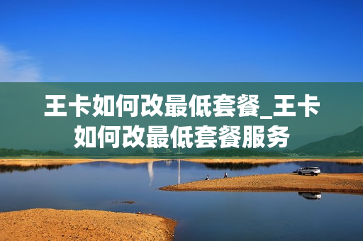 王卡如何改最低套餐_王卡如何改最低套餐服务