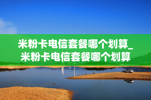 米粉卡电信套餐哪个划算_米粉卡电信套餐哪个划算