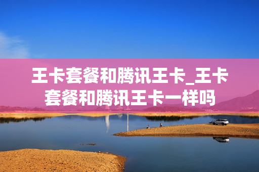 王卡套餐和腾讯王卡_王卡套餐和腾讯王卡一样吗