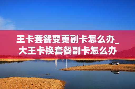 王卡套餐变更副卡怎么办_大王卡换套餐副卡怎么办