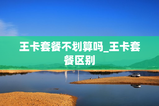 王卡套餐不划算吗_王卡套餐区别