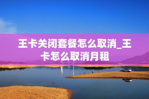 王卡关闭套餐怎么取消_王卡怎么取消月租