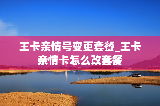王卡亲情号变更套餐_王卡亲情卡怎么改套餐