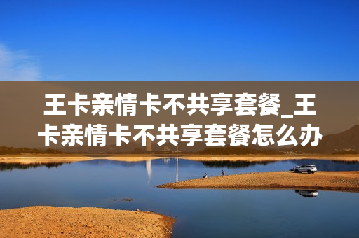 王卡亲情卡不共享套餐_王卡亲情卡不共享套餐怎么办