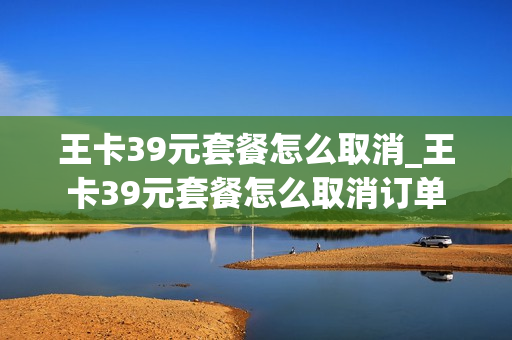 王卡39元套餐怎么取消_王卡39元套餐怎么取消订单
