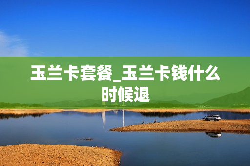 玉兰卡套餐_玉兰卡钱什么时候退
