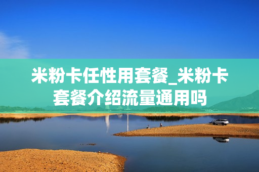 米粉卡任性用套餐_米粉卡套餐介绍流量通用吗
