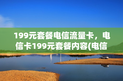 199元套餐电信流量卡，电信卡199元套餐内容(电信卡199套餐介绍)