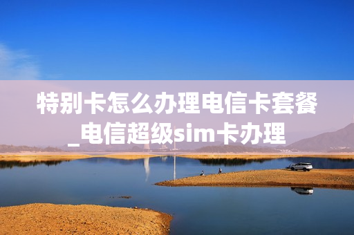 特别卡怎么办理电信卡套餐_电信超级sim卡办理