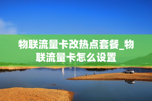 物联流量卡改热点套餐_物联流量卡怎么设置