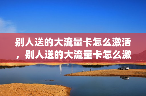 别人送的大流量卡怎么激活，别人送的大流量卡怎么激活不了(买手机赠送的流量卡怎么激活)