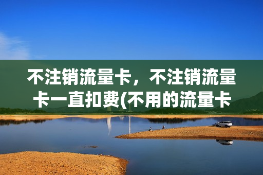 不注销流量卡，不注销流量卡一直扣费(不用的流量卡一定要注销吗)