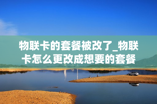物联卡的套餐被改了_物联卡怎么更改成想要的套餐