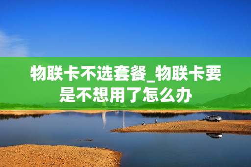 物联卡不选套餐_物联卡要是不想用了怎么办
