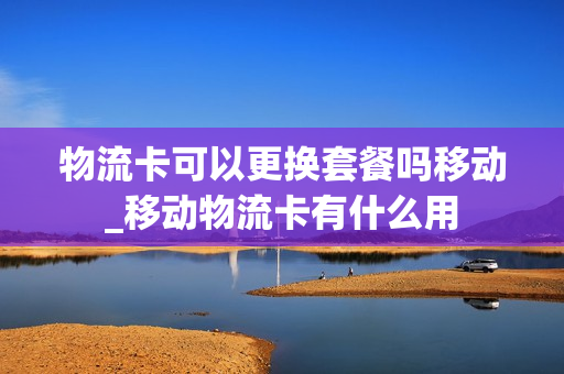 物流卡可以更换套餐吗移动_移动物流卡有什么用