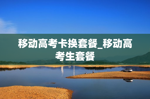 移动高考卡换套餐_移动高考生套餐