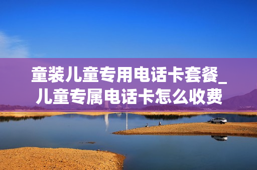 童装儿童专用电话卡套餐_儿童专属电话卡怎么收费
