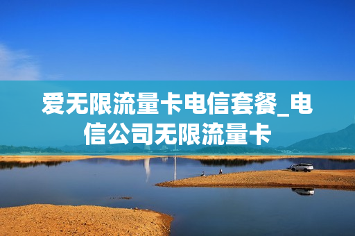 爱无限流量卡电信套餐_电信公司无限流量卡