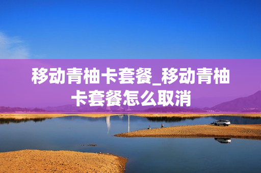 移动青柚卡套餐_移动青柚卡套餐怎么取消