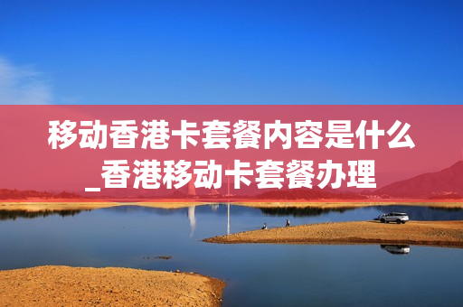 移动香港卡套餐内容是什么_香港移动卡套餐办理