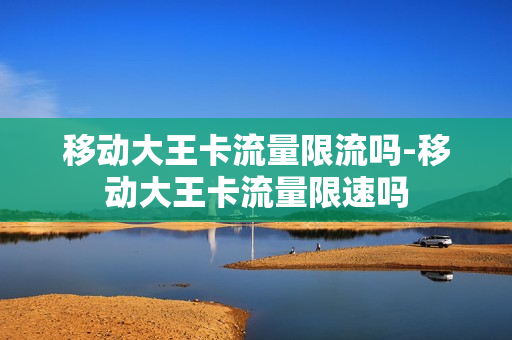 移动大王卡流量限流吗-移动大王卡流量限速吗