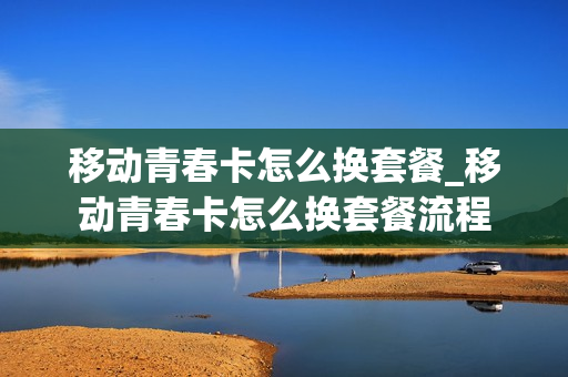 移动青春卡怎么换套餐_移动青春卡怎么换套餐流程