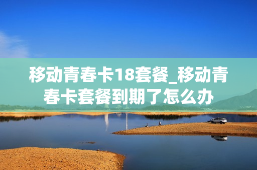 移动青春卡18套餐_移动青春卡套餐到期了怎么办