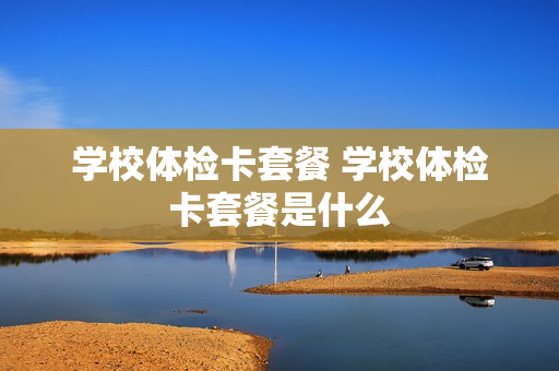 学校体检卡套餐 学校体检卡套餐是什么