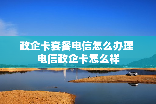 政企卡套餐电信怎么办理 电信政企卡怎么样
