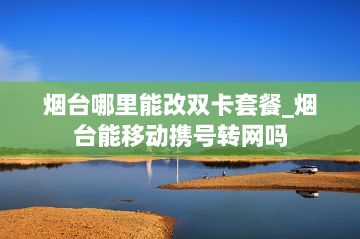 烟台哪里能改双卡套餐_烟台能移动携号转网吗