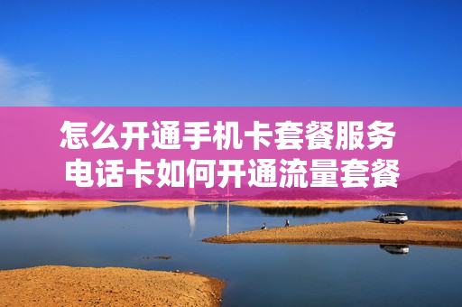 怎么开通手机卡套餐服务 电话卡如何开通流量套餐