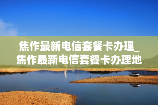 焦作最新电信套餐卡办理_焦作最新电信套餐卡办理地点