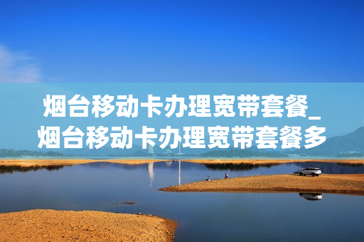 烟台移动卡办理宽带套餐_烟台移动卡办理宽带套餐多少钱