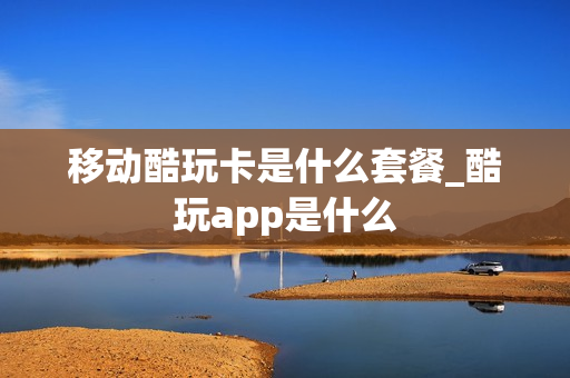 移动酷玩卡是什么套餐_酷玩app是什么