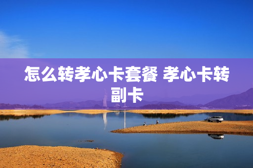怎么转孝心卡套餐 孝心卡转副卡