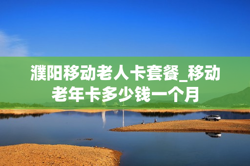 濮阳移动老人卡套餐_移动老年卡多少钱一个月