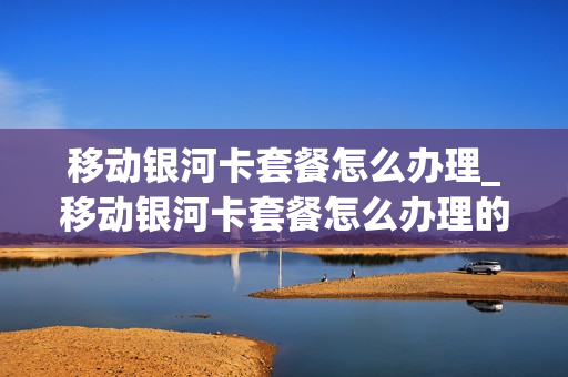 移动银河卡套餐怎么办理_移动银河卡套餐怎么办理的