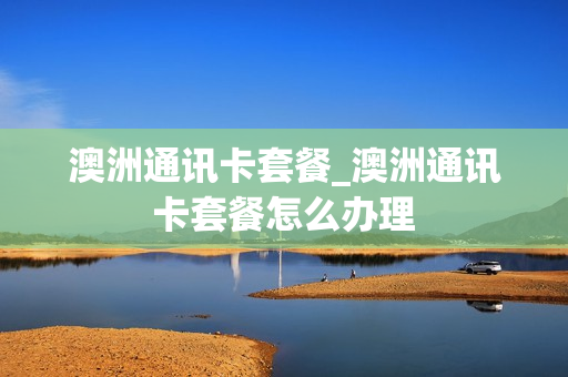 澳洲通讯卡套餐_澳洲通讯卡套餐怎么办理