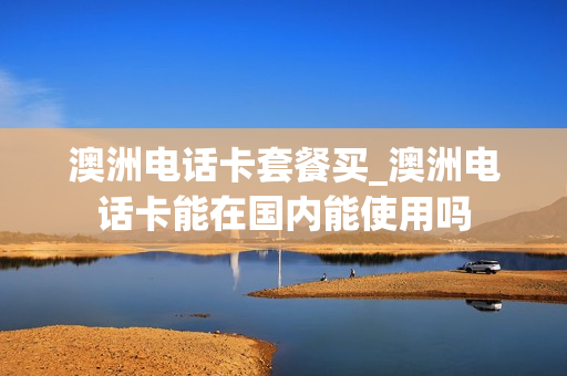 澳洲电话卡套餐买_澳洲电话卡能在国内能使用吗
