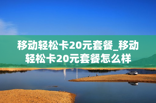 移动轻松卡20元套餐_移动轻松卡20元套餐怎么样