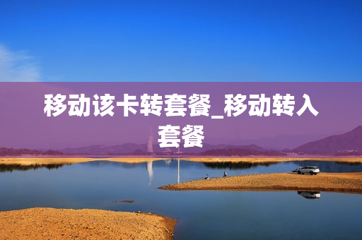 移动该卡转套餐_移动转入套餐