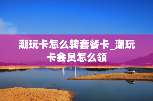 潮玩卡怎么转套餐卡_潮玩卡会员怎么领