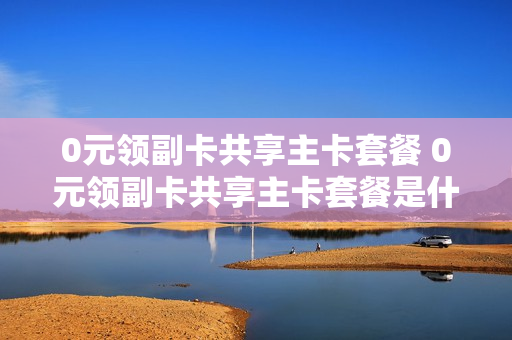 0元领副卡共享主卡套餐 0元领副卡共享主卡套餐是什么