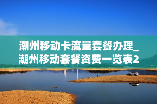 潮州移动卡流量套餐办理_潮州移动套餐资费一览表2019