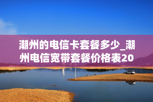 潮州的电信卡套餐多少_潮州电信宽带套餐价格表2020