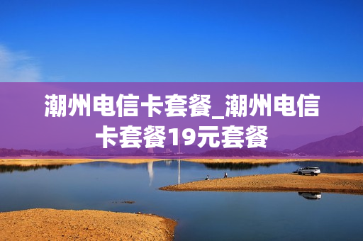 潮州电信卡套餐_潮州电信卡套餐19元套餐