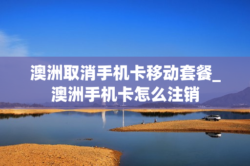 澳洲取消手机卡移动套餐_澳洲手机卡怎么注销